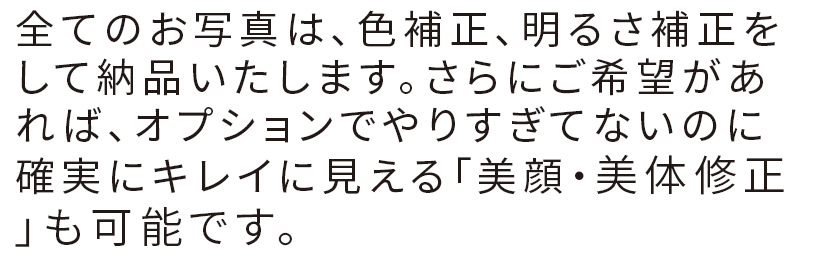 全てのお写真は、色補正、明るさ補正をして納品いたします。さらにご希望があれば、オプションでやりすぎてないのに確実にキレイに見える「美顔・美体修正」も可能です。