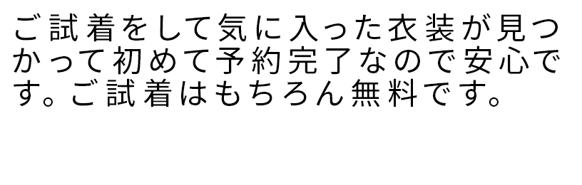 ご試着をして気に入った衣装が見つかって初めて予約完了なので安心です。ご試着はもちろん無料です。