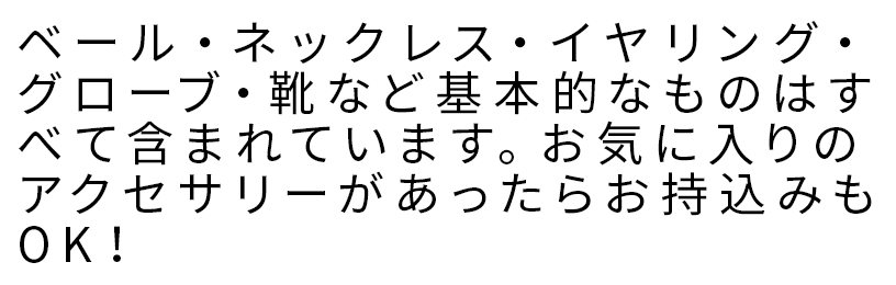 ベール・ネックレス・イヤリング・グローブ・靴など基本的なものはすべて含まれています。お気に入りのアクセサリーがあったらお持込みもOK！