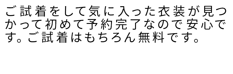 ご試着をして気に入った衣装が見つかって初めて予約完了なので安心です。ご試着はもちろん無料です。